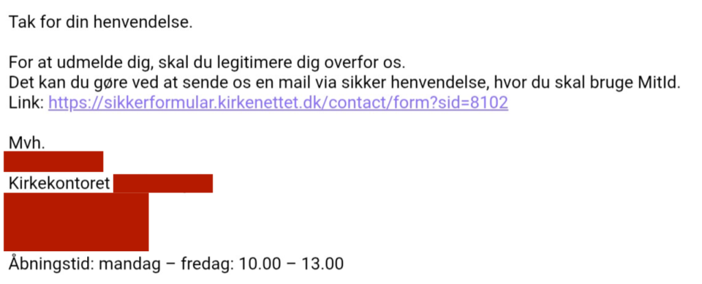Screenshot af mail fra kirkekontor. Delvist anonymiseret. Teksten lyder: Tak for din henvendelse. For at udmelde dig, skal du legitimere dig overfor os. Det kan du gøre ved at sende os en mail via sikker henvendelse, hvor du skal bruge MitID. Link: https://sikkerformular.kirkenettet.dk/contact/form?sid=8102 Mvh [anonymiseret] Kirkekontor [anonymiseret]